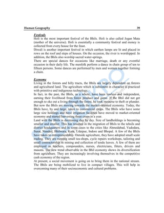 Human Geography 39
Festivals
Holi is the most important festival of the Bhils. Holi is also called Jogan Mata
(mother of the universe). Holi is essentially a community festival and money is
collected from every house for the feast.
Diwali is another important festival in which earthen lamps are lit and placed in
rows on the roof and steps of houses. On the occasion, the river is worshipped. In
addition, the Bhils also worship sacred water-springs.
There are special dances for occasions like marriage, death or any eventful
occasion in their daily life. The menfolk perform a dance in chain group of ten to
fifteen persons. Some dances are performed by men and women together forming
a chain.
Economy
Living in the forests and hilly tracts, the Bhils are largely dependent on forests
and agricultural land. The agriculture which is subsistent in character is practiced
with primitive and indigenous technology.
In fact, in the past, the Bhils, as a whole, have been lawless and independent,
earning their livelihood from forest produce and game. If the Bhil did not get
enough to eke out a living through the forest, he took recourse to theft or plunder.
But now the Bhils are moving towards the market-oriented economy. Today, the
Bhils have, by and large, taken to commercial crops. The Bhils who have some
large size holdings and have irrigation facilities have moved to market-oriented
economy and started harvesting three crops in a year.
Land with the Bhils is decreasing day by day. Size of landholdings is becoming
smaller and smaller. This has resulted in the migration of Bhils to the tehsils and
district headquarters and in some cases to the cities like Ahmedabad, Vadodara,
Surat, Nanded, Bhilwara, Kota, Udaipur, Indore and Bhopal. A few of the Bhils
have taken to entrepreneurship. Outside agriculture, they have adopted small scale
trading. They are running small tea-shops, cycle repairs workshops, tailoring and
small contractorship in mining and collection of tendu leaves. A few of them are
employed as teachers, compounders, nurses, electricians, fitters, drivers and
masons. The new trend observable in the Bhil economy shows its diversification
from agriculture. They are increasingly involving themselves in the competitive
cash economy of the region.
At present, a social movement is going on to bring them in the national stream.
The Bhils are being mobilized to live in compact villages. This will help in
overcoming many of their socioeconomic and cultural problems.
 