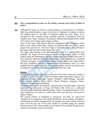 42
Q.6 Give a geographical account on the habitat, economy and society of Bhils of
India?
Ans Although the Nagas are found at various degrees of concentration in Northeast.
India they predominantly occupy the territory of Nagaland, According to Hutton
(the leading expert on the tribes of Northeast India), the word „Naga‟ was a
corruption of the Assamese Noga, probably meaning a mountaineer from the
Sanskrit word „Naga‟ mountain. According to Ptolemy and Shyahb-al-Din Talish
(16th
century A.D.), Naga means nanga or naked.
Some of the Naga tribes believe that they immigrated from Philippines where
there is still a place called Naga. Among the Burmese, the word „Naka‟ means
people with pierced ears. The word „Naga‟ is said to be another form of Naka as
the Nagas, both men and women, pierce their ears.
The Naga tribes belong to the Indo-Mongoloid race. It is believed that most
probably, the Nagas moved south-east from Sinking (China). Some of them
trekked along the Brahmaputra into the present Arunachal Pradesh and some of
them pushed to Myanmar (Burma) and Indonesia. Each Naga tribe has combined
elements of Negrito, Austric and Mon-Khmer people. Most of the Nagas believe
that their forefathers arrived in Nagaland from the Southeast Asia. It is most
probable that the tribes which are occupying the remote and less accessible areas
of Nagaland were the first to enter the Naga Hills from the south.
Habitat
Nagaland-the habitat of Naga tribes-is situated in the north-eastern part of India. It
has an area of 16,579 sq kms. There are nineteen major Naga tribes, namely, Aos,
Angamis, Changs, Chakesang, Kabuis, Kacharis, Khain-Mangas, Konyaks,
Kukis, Lothas (Lothas), Maos, Mikirs, Phoms, Rengmas, Sangtams, Semas,
Tankhuls, Yamchumgar and Zelliang.
The habitat of Nagas is mountainous, characterized by elevated ridges, spurs and
peaks of Naga and peaks of Naga and Patkoi hills which are a southward
extension of the Himalayan folded mountain system. The general elevation of the
state ranges from 914 metres to 3,840 metres above the sea level. The terrain is
highly complex.
The general climate of Nagaland is monsoonic, but there are micro-level
variations in its temperature and rainfall distribution. In the scheme of Koppen‟s
classification of climate, Nagaland has Am (tropical rain forest climate monsoon
type). Over 80 per cent of the total rainfall is recorded during the summer
monsoon period. The winter months record relatively less rainfall, though the sky
remains occasionally overcast and cloudy.
 