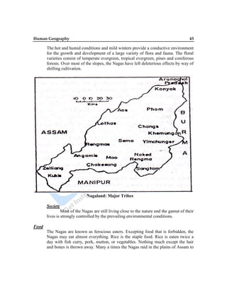 Human Geography 43
The hot and humid conditions and mild winters provide a conductive environment
for the growth and development of a large variety of flora and fauna. The floral
varieties consist of temperate evergreen, tropical evergreen, pines and coniferous
forests. Over most of the slopes, the Nagas have left deleterious effects by way of
shifting cultivation.
Nagaland: Major Tribes
Society
Most of the Nagas are still living close to the nature and the gamut of their
lives is strongly controlled by the prevailing environmental conditions.
Food
The Nagas are known as ferocious eaters. Excepting food that is forbidden, the
Nagas may eat almost everything. Rice is the staple food. Rice is eaten twice a
day with fish curry, pork, mutton, or vegetables. Nothing much except the hair
and bones is thrown away. Many a times the Nagas raid in the plains of Assam to
 