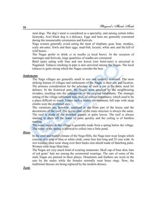 44
steal dogs. The dog‟s meat is considered as a speciality, and among certain tribes
(konyaks, Aos) black dog is a delicacy. Eggs and hens are generally consumed
during the innumerable ceremonies and festivals.
Naga women generally avoid eating the meat of elephant, goat, bear, monkey,
scaly ant-eater, fowls and their eggs, mud-fish, locusts, white ants and the kill of
wild beasts.
The Nagas prefer to drink yi or madhu (a local brew). At the occasion of
marriages and festivals, large quantities of madhu are consumed.
Betel (pan) eating with lime and raw kowai (raw betel-nuts) is universal in
Nagaland. Tobacco smoking in pipe is also universal among the Nagas. The local
tobacco is quite strong which the Nagas consider the best.
Settlements
The Naga villages are generally small in size and spatially scattered. The most
striking feature of villages and settlements of the Nagas is their site and location.
The primary consideration for the selection of such a site is the basic need for
defence. In the historical past, the Nagas were attacked by the neighbouring
invaders, resulting into the subjugation of the original inhabitants. The strategic
setting of the village settlement was, thus, of utmost importance, which used to be
a place difficult to reach. Under such a hostile environment, hill tops with steep
climbs were the preferred sites.
The variations are, however, confined to the front part of the house and the
decorations of the roof. The layout plan of the main structure is always the same.
The roof is made of the thatched grasses or palm leaves. The roof is always
slanting to drain off the water of rains quickly and the ceiling is of bamboo
matting.
The water supply to the village is generally made from a spring below the village.
The water of the spring is allowed to collect into a little pond.
Dress
In the cool and humid climate of the Nega Hills, the Naga men wear lengta which
consists of a strip of blue or white cloth, some four feet long and 25 cms wide. In
wet weather, men wear slung over their backs rain-shield made of thatching palm.
Women wear large Shan hats.
The Nagas are very much fond of wearing ornaments. Skull cap of bear skin, hats
of red goats‟ hair are among the ceremonial wearings. The ears of some of the
male Nagas are pierced in three places. Ornaments and feathers are worn in the
ears by the males while the females normally wear brass rings. Now, the
traditional dresses are being replaced by the modern dresses.
Tools
 