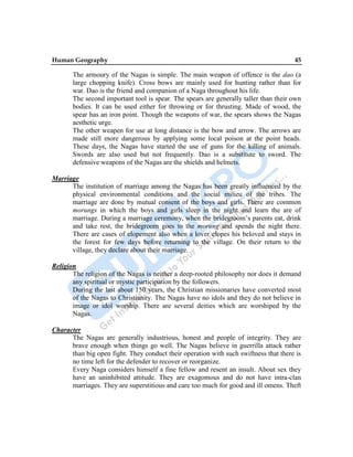 Human Geography 45
The armoury of the Nagas is simple. The main weapon of offence is the dao (a
large chopping knife). Cross bows are mainly used for hunting rather than for
war. Dao is the friend and companion of a Naga throughout his life.
The second important tool is spear. The spears are generally taller than their own
bodies. It can be used either for throwing or for thrusting. Made of wood, the
spear has an iron point. Though the weapons of war, the spears shows the Nagas
aesthetic urge.
The other weapen for use at long distance is the bow and arrow. The arrows are
made still more dangerous by applying some local poison at the point heads.
These days, the Nagas have started the use of guns for the killing of animals.
Swords are also used but not frequently. Dao is a substitute to sword. The
defensive weapons of the Nagas are the shields and helmets.
Marriage
The institution of marriage among the Nagas has been greatly influenced by the
physical environmental conditions and the social milieu of the tribes. The
marriage are done by mutual consent of the boys and girls. There are common
morungs in which the boys and girls sleep in the night and learn the are of
marriage. During a marriage ceremony, when the bridegroom‟s parents eat, drink
and take rest, the bridegroom goes to the morung and spends the night there.
There are cases of elopement also when a lover elopes his beloved and stays in
the forest for few days before returning to the village. On their return to the
village, they declare about their marriage.
Religion
The religion of the Nagas is neither a deep-rooted philosophy nor does it demand
any spiritual or mystic participation by the followers.
During the last about 150 years, the Christian missionaries have converted most
of the Nagas to Christianity. The Nagas have no idols and they do not believe in
image or idol worship. There are several deities which are worshiped by the
Nagas.
Character
The Nagas are generally industrious, honest and people of integrity. They are
brave enough when things go well. The Nagas believe in guerrilla attack rather
than big open fight. They conduct their operation with such swiftness that there is
no time left for the defender to recover or reorganize.
Every Naga considers himself a fine fellow and resent an insult. About sex they
have an uninhibited attitude. They are exagomous and do not have intra-clan
marriages. They are superstitious and care too much for good and ill omens. Theft
 