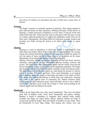 46
and crimes of violence are uncommon and most of them have a great sense of
humour.
Economy
The Nagas‟ economy is essentially agrarian in character. They largely depend on
jhum land and forests for their sustenance. Shifting cultivation, locally known as
jhuming, is widely practiced in Nagaland. It covers about 73 percent of the total
arable land of the state. Under jhuming, land is cultivated in hill side tracts as long
as it retains sufficient productivity to support the inhabitants usually from two to
three years. Subsequently, the jhumia shifts his cultivation to a new location and
develops new fields, leaving the former to lie fallow long enough to regain
fertility.
Jhuming
Jhuming is a form of agriculture, in which soil fertility is maintained by field
rather than crop rotation. Most of the work is done by manual labour. The average
annual and seasonal distribution of rainfall, the ownership of land, the quality of
soil, the nature of slope and the resilient character of ecosystem are the major
determinants of the spread and intensity of shifting cultivation.
Shifting cultivation, though rudimentary technique of land and forest resource
utilization, represents an intricate relationship between ecology, economy and
society. The jhum fields, their surrounding forests and the natural areas provide
the two alternative sources of subsistence to the dependent population. The Nagas
also keep pigs and swines which feed on the vegetable wastes and inferior grains.
The pigs function as buffer-stock which are used during the periods of scarcity
and or at the time of festivals and feasts. Thus, swine husbandry, as an integral
part of jhuming, helps the society in becoming self-reliant in the matter of food.
This system also enables the jhumias to utilize their time judiciously. Jhuming
also works as the catalytic force of community life. Natural resources (land,
forest, water) are the community assets. Each individual, however, has a right to
utilize them. The basic axion of the life of Naga is “from each according to his
capacity and to each according to his needs.”
Handicrafts
Almost all the Naga tribes have their special handicrafts. They have developed
great skill in bamboo work, wood work, blacksmithy and pottery making.
Bamboo is found in abundance in Nagaland. Raw material being readily
available, the Nagas are expert basket makers. Bamboo baskets are made in
conical and cylindrical shapes. Mats and shields of bamboo are also made. There
are blacksmiths in every Naga village. They prepare dao, sickles, axes, and
 