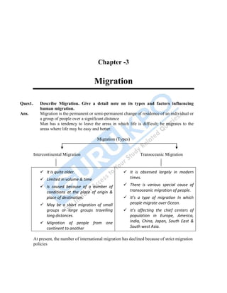 48
Chapter -3
Migration
Ques1. Describe Migration. Give a detail note on its types and factors influencing
human migration.
Ans. Migration is the permanent or semi-permanent change of residence of an individual or
a group of people over a significant distance
Man has a tendency to leave the areas in which life is difficult; he migrates to the
areas where life may be easy and better.
Migration (Types)
Intercontinental Migration Transoceanic Migration
 It is quite older.
 Limited in volume & time
 Is caused because of a number of
conditions at the place of origin &
place of destination.
 May be a short migration of small
groups or large groups travelling
long distances.
 Migration of people from one
continent to another
 It is observed largely in modern
times.
 There is various special cause of
transoceanic migration of people.
 It’s a type of migration In which
people migrate over Ocean.
 It’s affecting the chief centers of
population in Europe, America,
India, China, Japan, South East &
South west Asia.
At present, the number of international migration has declined because of strict migration
policies
 