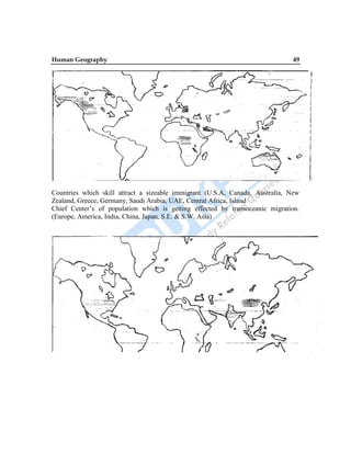 Human Geography 49
Countries which skill attract a sizeable immigrant (U.S.A, Canada, Australia, New
Zealand, Greece, Germany, Saudi Arabia, UAE, Central Africa, Island
Chief Center‟s of population which is getting effected by transoceanic migration.
(Europe, America, India, China, Japan, S.E. & S.W. Asia)
 