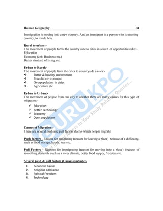 Human Geography 51
Immigration is moving into a new country. And an immigrant is a person who is entering
country, to reside here.
Rural to urban:-
The movement of people forms the country side to cities in search of opportunities like:-
Education
Economy (Job, Business etc.)
Better standard of living etc.
Urban to Rural:-
The movement of people from the cities to countryside causes:-
 Better & healthy environment
 Peaceful environment
 Overpopulation in cities
 Agriculture etc.
Urban to Urban:-
The movement of people from one city to another there are many causes for this type of
migration:-
 Education
 Better Technology
 Economy
 Over population
Causes of Migration:-
There are several push and pull factors due to which people migrate
Push factor: - Reason for emigrating (reason for leaving a place) because of a difficulty,
such as food storage, hoods, war etc.
Pull Factor: - Reasons for immigrating (reason for moving into a place) because of
something desirable such as a nicer climate, better food supply, freedom etc.
Several push & pull factors (Causes) include:-
1. Economic Cause
2. Religious Tolerance
3. Political Freedom
4. Technology
 