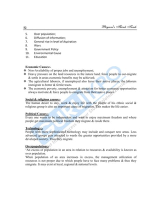 52
5. Over population;
6. Diffusion of information;
7. General rise in level of Aspiration
8. Wars
9. Government Policy
10. Environmental Cause
11. Education
Economic Causes:-
 Non-Availability of proper jobs and unemployment;
 Heavy pressure on the land resources in the nature land, force people to out-migrate
& settle in areas economic benefits may be achieved;
 The agricultural laborers, if unemployed also leave their native places, the laborers
immigrate to better & fertile tracts.
 The economic poverty, unemployment & attraction for better economic opportunities
always motivate & force people to emigrate from their native places.
Social & religious causes:-
The human desire to stay, work & enjoy life with the people of his ethnic social &
religious group is also an important cause of migration. This makes the life easier.
Political Causes:-
Every one wants to be independent and want to enjoy maximum freedom and where
people get maximum political freedom they migrate & reside there.
Technology:-
People with more sophisticated technology may include and conquer new areas. Less
advanced groups gets attracted to wards the greater opportunities provided by a more
developed society. Thus they migrate.
Overpopulation:-
„An excess of population in an area in relation to resources & availability is known as
over population.
When population of an area increases in excess, the management utilization of
resources is not proper due to which people have to face many problems & thus they
emigrate. It may exist at local, regional & national levels.
 