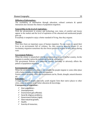 Human Geography 53
Diffusion of information:-
The availability of information through education, cultural contracts & spatial
interaction also increase the chance of population migration.
General Rise in the level of Aspiration:-
With the advancement in science and technology new items of comfort and luxury
appear in the market and the level of aspiration of the educated and uneducated people
goes up.
Everybody is tempted to enjoy a better standard of living, thus they migrate.
Works:-
Wars have been an important cause of human migration. No-one wants to spend their
lives in an environment full of violence. So, they move to peaceful places it‟s an
involuntary migration sometimes the also forces people to migrate to safer places during
wars.
Government Policies:-
When the citizen is unsatisfied with the government policies of his/her country, he/she
migrates to another nation the policies are better & satisfactory.
The government Policies of a particular country favorably or adversely affects the
pattern of population migration.
Environmental causes:-
When the environment of a place is not suitable the people migrate to some other place
with a better suitable & comfortable environment.
Factors which adversely effect the environment can be, floods, draught, natural disasters
etc.
Education:-
A large number of people especially youth migrate form their native places to other
cities, states or nations to get better education & knowledge.
Consequences of migration:-
 Over population:-
 Unemployment;
 Environment gets effected;
 Social & religious problems;
 Government Policies (rigid);
 Slow industrial growth;
 Health;
 Scarcity of resources;
 
