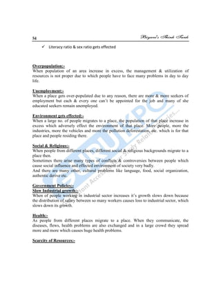 54
 Literacy ratio & sex ratio gets effected
Overpopulation:-
When population of an area increase in excess, the management & utilization of
resources is not proper due to which people have to face many problems in day to day
life.
Unemployment:-
When a place gets over-populated due to any reason, there are more & more seekers of
employment but each & every one can‟t be appointed for the job and many of she
educated seekers remain unemployed.
Environment gets effected:-
When a large no. of people migrates to a place, the population of that place increase in
excess which adversely effect the environment of that place. More people, more the
industries, more the vehicles and more the pollution deforestation, etc. which is for that
place and people residing there.
Social & Religious:-
When people from different places, different social & religious backgrounds migrate to a
place then.
Sometimes there arise many types of conflicts & controversies between people which
cause social influence and effected environment of society very badly.
And there are many other, cultural problems like language, food, social organization,
authentic derive etc.
Government Policies:-
Slow Industrial growth:-
When of people working in industrial sector increases it‟s growth slows down because
the distribution of salary between so many workers causes loss to industrial sector, which
slows down its growth.
Health:-
As people from different places migrate to a place. When they communicate, the
diseases, flews, health problems are also exchanged and in a large crowd they spread
more and more which causes huge health problems.
Scarcity of Resources:-
 