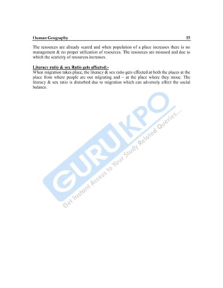 Human Geography 55
The resources are already scared and when population of a place increases there is no
management & no proper utilization of resources. The resources are misused and due to
which the scaricity of resources increases.
Literacy ratio & sex Ratio gets affected:-
When migration takes place, the literacy & sex ratio gets effected at both the places at the
place from where people are out migrating and – at the place where they moue. The
literacy & sex ratio is disturbed due to migration which can adversely affect the social
balance.
 