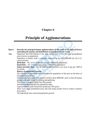 56
Chapter-4
Principle of Agglomerations
Ques1. Describe the principal human agglomerations of the world in the light of factors
controlling the density and distribution of population in the world.
Ans. Organisms that both belong to the same species and live in the same geographical
area is known as population.
Population of planet earth is currently estimated to be 6,867,600,000 (by the U.S.
census bureau).
Birth Rate – No. of live births per year per 1000 of the population
Death Rate – No. of deaths per year per 1000 of the population
Infant mortality Rate – No of death of children below one year of age per 1000 of
live births.
History of population Growth:-
The scholars of population have estimated the population of the past on the basis of
circumstantial evidence.
For example, agriculture was unknown before about 8000 BC; prior to that all human
groups made their living by hunting and gathering.
They lived in bands of fewer than fifty people.
Nowhere on the earth was the population large.
Typical densities were found four people per 100 sq.km.
There were large uninhabited areas and each band usually lived in relative isolation
from others.
The high death rates restricted population growth.
 