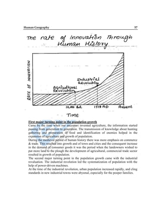 Human Geography 57
First major turning point in the population growth
Came by the time when our ancestors invented agriculture, the information started
passing from generation to generation. The transmission of knowledge about hunting
gathering and preparation of food and identification of enemies helped in the
expansion of agriculture and growth of population.
During the medieval period of human history there was more emphasis on commerce
& trade. This resulted into growth and of town and cities and the consequent increase
in the demand of consumer goods it was the period when the landowners wished to
put more land to the plough the development of agricultural, commercial trade sector
resulted in growth of population.
The second major turning point in the population growth came with the industrial
revaluation. The industrial revolution led the systematization of population with the
help of power-driven machines.
At the time of the industrial revolution, urban population increased rapidly, and cling
standards in new industrial towns were abysmal, especially for the pooper families.
 