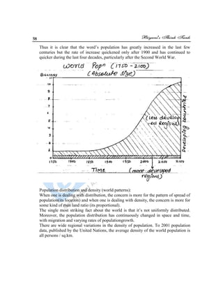 58
Thus it is clear that the word‟s population has greatly increased in the last few
centuries but the rate of increase quickened only after 1900 and has continued to
quicker during the last four decades, particularly after the Second World War.
Population distribution and density (world patterns):
When one is dealing with distribution, the concern is more for the pattern of spread of
population(its location) and when one is dealing with density, the concern is more for
some kind of man land ratio (its proportional).
The single most striking fact about the world is that it‟s not uniformly distributed.
Moreover, the population distribution has continuously changed in space and time,
with migration and varying rates of populationgrowth.
There are wide regional variations in the density of population. To 2001 population
data, published by the United Nations, the average density of the world population is
all persons / sq.km.
 