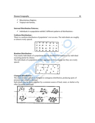Human Geography 61
 Mountainous Regions;
 Tropical rain forests;
Internal Distribution Patterns;
 Individuals in a population exhibit 3 different patterns of distributions:-
Uniform Distribution:-
There is a uniform distribution of population‟ over an area. The individuals are roughly
or almost evenly spaced.
Random Distribution:-
Very nearly individuals of a population may be distributed at random every individual
occurring purely by chance.
The individuals of a population neither aggregate to form clumps nor they are evenly
spaced.
Clumped Distribution:-
The most common pattern is clumped or contagious distribution, producing spots of
presence and complete absence.
Individuals may be drawn together by a common source of food, water, or shelter or by
other favorable conditions.
 