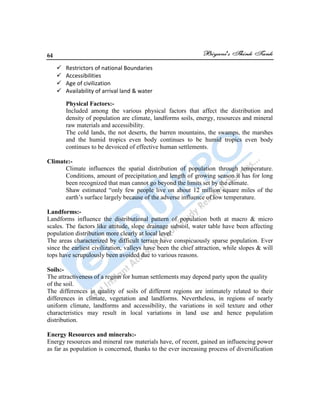 64
 Restrictors of national Boundaries
 Accessibilities
 Age of civilization
 Availability of arrival land & water
Physical Factors:-
Included among the various physical factors that affect the distribution and
density of population are climate, landforms soils, energy, resources and mineral
raw materials and accessibility.
The cold lands, the not deserts, the barren mountains, the swamps, the marshes
and the humid tropics even body continues to be humid tropics even body
continues to be devoiced of effective human settlements.
Climate:-
Climate influences the spatial distribution of population through temperature.
Conditions, amount of precipitation and length of growing season it has for long
been recognized that man cannot go beyond the limits set by the climate.
Shaw estimated “only few people live on about 12 million square miles of the
earth‟s surface largely because of the adverse influence of low temperature.
Landforms:-
Landforms influence the distributional pattern of population both at macro & micro
scales. The factors like attitude, slope drainage subsoil, water table have been affecting
population distribution more clearly at local level.
The areas characterized by difficult terrain have conspicuously sparse population. Ever
since the earliest civilization, valleys have been the chief attraction, while slopes & will
tops have scrupulously been avoided due to various reasons.
Soils:-
The attractiveness of a region for human settlements may depend party upon the quality
of the soil.
The differences in quality of soils of different regions are intimately related to their
differences in climate, vegetation and landforms. Nevertheless, in regions of nearly
uniform climate, landforms and accessibility, the variations in soil texture and other
characteristics may result in local variations in land use and hence population
distribution.
Energy Resources and minerals:-
Energy resources and mineral raw materials have, of recent, gained an influencing power
as far as population is concerned, thanks to the ever increasing process of diversification
 