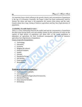 66
An important factor which influences the growth, density and concentration of population
is the age of civilization. Generally, the longer a place has been continuously used by
farmers the dense and large is the population the eastern china plains and the indo-
Genetic plains have long visiting of intensive agriculture and they have high densities of
population.
Availability of arable land & water:-
There is a close relationship between the arable land and the concentration of population
the plain areas having fertile soils and suitable climate for the cultivation of crops are the
regions of high density of population still about 60% of the world population is
dependent on agriculture for their livelihood consequently, the areas of intensive
agriculture have high density of population.
Causes of growth of population:-
 Technology;
 Education;
 Economy
 Religious & cultural;
 Political Freedom;
 Health;
 Climate;
 Standard of living;
 Soil fertility;
 Food severity;
 Accessibility;
Problems of developing boundaries:-
 Rapid population Growth;
 Unemployment;
 Mismanagement of agriculture & resources;
 Standard of living;
 Slow industrial Growth;
 Orthodoxy;
 