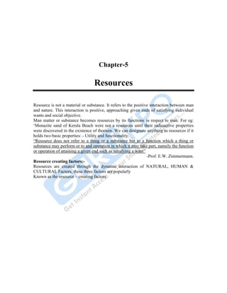 Human Geography 67
Chapter-5
Resources
Resource is not a material or substance. It refers to the positive interaction between man
and nature. This interaction is positive, approaching given ends of satisfying individual
wants and social objective.
Man matter or substance becomes resources by its functions in respect to man. For eg:
„Monazite sand of Kerala Beach were not a resources until their radioactive properties
were discovered in the existence of thorium. We can designate anything as resources if it
holds two basic properties: - Utility and functionality.
“Resource does not refer to a thing or a substance but to a function which a thing or
substance may perform or to and operation in which it may take part, namely the function
or operation of attaining a given end such as satisfying a want”
-Prof. E.W. Zimmermann.
Resource creating factors:-
Resources are created through the dynamic interaction of NATURAL, HUMAN &
CULTURAL Factors, these three factors are popularly
Known as the resource – creating factors.
 