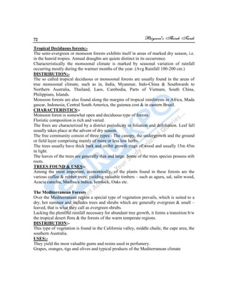 72
Tropical Deciduous forests:-
The semi-evergreen or monsoon forests exhibits itself in areas of marked dry season, i.e.
in the hunrid tropies. Annual draughts are quiete distinct in its occurrence.
Characteristically the monsoonal climate is marked by seasonal variation of rainfall
occurring mostly during the warmer months of the year. (Avg Rainfall 100-200 cm.)
DISTRIBUTION:-
The so called tropical deciduous or monsoonal forests are usually found in the areas of
true monsoonal climate, such as in, India, Myanmar, Indo-China & Southwards to
Northern Australia, Thailand, Laos, Cambodia, Parts of Vietnam, South China,
Philippians, Islands.
Monsoon forests are also found along the margins of tropical rainforests in Africa, Mada
gascar, Indonesia, Central South America, the guienea cost & in eastern Brazil.
CHARACTERISTICS:-
Monsoon forest is somewhat open and deciduous type of forests.
Floristic composition is rich and varied.
The frees are characterized by a district periodicity in foliation and defoliation. Leaf fall
usually takes place at the advent of dry season.
The free community consist of three types:- The canopy, the undergrowth and the ground
or field layer comprising mainly of more or less low herbs.
The trees usually have thick bark and oxibit growth rings of wood and usually 15m 45m
in light.
The leaves of the trees are generally thin and large. Some of the trees species possess stilt
roots.
TREES FOUND & USES:-
Among the most important, economically, of the plants found in these forests are the
various coffee & rubber trees; yielding valuable timbers – such as aguru, sal, salin wood,
Acacia catechu, Madhuca indica, hemlock, Oaks etc.
The Mediterranean Forests
Over the Mediterranean region a special type of vegetation prevails, which is suited to a
dry, hot summer and includes trees and shrubs which are generally evergreen & small –
leaved, that is what they call as evergreen shrubs.
Lacking the plentiful rainfall necessary for abundant tree growth, it forms a transition b/w
the tropical desert flora & the forests of the warm temperate regions.
DISTRIBUTION:-
This type of vegetation is found in the California valley, middle chaile, the cape area, the
southern Australia.
USES:-
They yield the most valuable gums and resins used in perfumery.
Grapes, oranges, tigs and olives and typical products of the Mediterranean climate
 