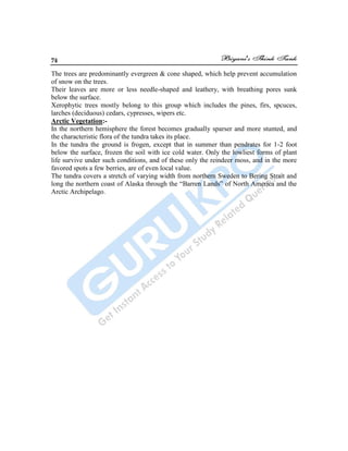 74
The trees are predominantly evergreen & cone shaped, which help prevent accumulation
of snow on the trees.
Their leaves are more or less needle-shaped and leathery, with breathing pores sunk
below the surface.
Xerophytic trees mostly belong to this group which includes the pines, firs, spcuces,
larches (deciduous) cedars, cypresses, wipers etc.
Arctic Vegetation:-
In the northern hemisphere the forest becomes gradually sparser and more stunted, and
the characteristic flora of the tundra takes its place.
In the tundra the ground is frogen, except that in summer than pendrates for 1-2 foot
below the surface, frozen the soil with ice cold water. Only the lowliest forms of plant
life survive under such conditions, and of these only the reindeer moss, and in the more
favored spots a few berries, are of even local value.
The tundra covers a stretch of varying width from northern Sweden to Bering Strait and
long the northern coast of Alaska through the “Barren Lands” of North America and the
Arctic Archipelago.
 