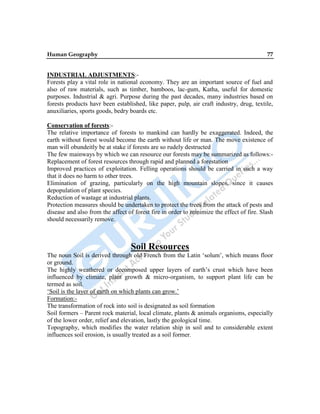 Human Geography 77
INDUSTRIAL ADJUSTMENTS:-
Forests play a vital role in national economy. They are an important source of fuel and
also of raw materials, such as timber, bamboos, lac-gum, Katha, useful for domestic
purposes. Industrial & agri. Purpose during the past decades, many industries based on
forests products havr been established, like paper, pulp, air craft industry, drug, textile,
anuxiliaries, sports goods, bedry boards etc.
Conservation of forests:-
The relative importance of forests to mankind can hardly be exaggerated. Indeed, the
earth without forest would become the earth without life or man. The move existence of
man will obundeitly be at stake if forests are so rudely destructed
The few mainways by which we can resource our forests may be summarized as follows:-
Replacement of forest resources through rapid and planned a forestation
Improved practices of exploitation. Felling operations should be carried in such a way
that it does no harm to other trees.
Elimination of grazing, particularly on the high mountain slopes, since it causes
depopulation of plant species.
Reduction of wastage at industrial plants.
Protection measures should be undertaken to protect the trees from the attack of pests and
disease and also from the affect of forest fire in order to minimize the effect of fire. Slash
should necessarily remove.
Soil Resources
The noun Soil is derived through old French from the Latin „solum‟, which means floor
or ground.
The highly weathered or decomposed upper layers of earth‟s crust which have been
influenced by climate, plant growth & micro-organism, to support plant life can be
termed as soil.
„Soil is the layer of earth on which plants can grow.‟
Formation:-
The transformation of rock into soil is designated as soil formation
Soil formers – Parent rock material, local climate, plants & animals organisms, especially
of the lower order, relief and elevation, lastly the geological time.
Topography, which modifies the water relation ship in soil and to considerable extent
influences soil erosion, is usually treated as a soil former.
 