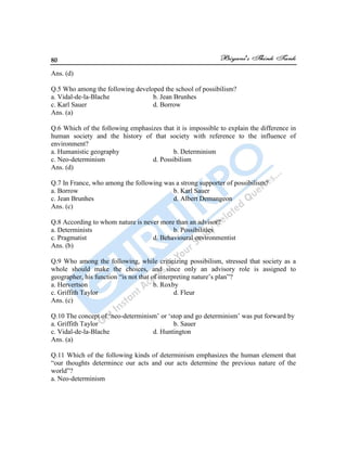 80
Ans. (d)
Q.5 Who among the following developed the school of possibilism?
a. Vidal-de-la-Blache b. Jean Brunhes
c. Karl Sauer d. Borrow
Ans. (a)
Q.6 Which of the following emphasizes that it is impossible to explain the difference in
human society and the history of that society with reference to the influence of
environment?
a. Humanistic geography b. Determinism
c. Neo-determinism d. Possibilism
Ans. (d)
Q.7 In France, who among the following was a strong supporter of possibilism?
a. Borrow b. Karl Sauer
c. Jean Brunhes d. Albert Demangeon
Ans. (c)
Q.8 According to whom nature is never more than an advisor?
a. Determinists b. Possibilities
c. Pragmatist d. Behavioural environmentist
Ans. (b)
Q.9 Who among the following, while criticizing possibilism, stressed that society as a
whole should make the choices, and since only an advisory role is assigned to
geographer, his function “is not that of interpreting nature‟s plan”?
a. Hervertson b. Roxby
c. Griffith Taylor d. Fleur
Ans. (c)
Q.10 The concept of „neo-determinism‟ or „stop and go determinism‟ was put forward by
a. Griffith Taylor b. Sauer
c. Vidal-de-la-Blache d. Huntington
Ans. (a)
Q.11 Which of the following kinds of determinism emphasizes the human element that
“our thoughts determince our acts and our acts determine the previous nature of the
world”?
a. Neo-determinism
 