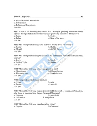 Human Geography 81
b. Social or cultural determinism
c. Determinism
d. Behavioural determinism
Ans. (b)
Q.12 Which of the following has defined as a “biological grouping within the human
species, distinguished or classified according to genetically transmitted differences”?
a. Races b. Castes
c. Tribes d. None of the above
Ans. (a)
Q.13 Who among the following stated that “race denotes breed not culture”?
a. Krober b. Haddon
c. Mendel d. Griffith Taylor
Ans. (d)
Q.14 Who among the following has classified the human races on the basis of head index
and hair?
a. Krober b. Mendel
c. Griffith Taylor d. Haddon
Ans. (c)
Q.15 Which of the following is known as primitive man?
a. Sinanthropus b. Pithecanthropus
c. Rhodesian man d. Rhodesian man
Ans. (b)
Q.16 Mongoloids are distributed mainly in
a. Africa b. Asia
c. Europe d. Australia
Ans. (b)
Q.17 Which of the following races is concentrated to the south of Sahara desert in Africa,
also found in Indonesia New Guines, Papua and Melanesia?
a. Negroids b. Australoids
c. Caucasoids d. Mongoloids
Ans. (a)
Q.18 Which of the following races has yellow colour?
a. Negroid b. Caucasoid
 