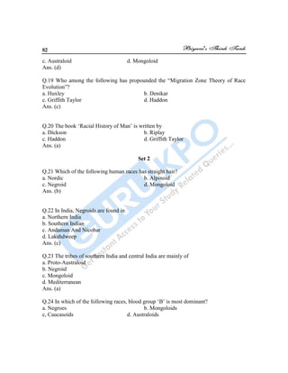 82
c. Australoid d. Mongoloid
Ans. (d)
Q.19 Who among the following has propounded the “Migration Zone Theory of Race
Evolution”?
a. Huxley b. Denikar
c. Griffith Taylor d. Haddon
Ans. (c)
Q.20 The book „Racial History of Man‟ is written by
a. Dickson b. Riplay
c. Haddon d. Griffith Taylor
Ans. (a)
Set 2
Q.21 Which of the following human races has straight hair?
a. Nordic b. Alpinoid
c. Negroid d. Mongoloid
Ans. (b)
Q.22 In India, Negroids are found in
a. Northern India
b. Southern Indian
c. Andaman And Nicobar
d. Lakshdweep
Ans. (c)
Q.23 The tribes of southern India and central India are mainly of
a. Proto-Australoid
b. Negroid
c. Mongoloid
d. Mediterranean
Ans. (a)
Q.24 In which of the following races, blood group „B‟ is most dominant?
a. Negroes b. Mongoloids
c, Caucasoids d. Australoids
 