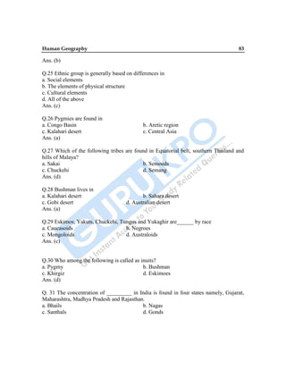 Human Geography 83
Ans. (b)
Q.25 Ethnic group is generally based on differences in
a. Social elements
b. The elements of physical structure
c. Cultural elements
d. All of the above
Ans. (c)
Q.26 Pygmies are found in
a. Congo Basin b. Aretic region
c. Kalahari desert c. Central Asia
Ans. (a)
Q.27 Which of the following tribes are found in Equatorial belt, southern Thailand and
hills of Malaya?
a. Sakai b. Semoeds
c. Chuckehi d. Semang
Ans. (d)
Q.28 Bushman lives in
a. Kalahari desert b. Sahara desert
c. Gobi desert d. Australian desert
Ans. (a)
Q.29 Eskimos, Yakuts, Chuckehi, Tungus and Yukaghir are______ by race
a. Caucasoids b. Negroes
c. Mongoloids d. Australoids
Ans. (c)
Q.30 Who among the following is called as inuits?
a. Pygmy b. Bushman
c. Khirgiz d. Eskimoes
Ans. (d)
Q. 31 The concentration of _________ in India is found in four states namely, Gujarat,
Maharashtra, Madhya Pradesh and Rajasthan.
a. Bhails b. Nagas
c. Santhals d. Gonds
 
