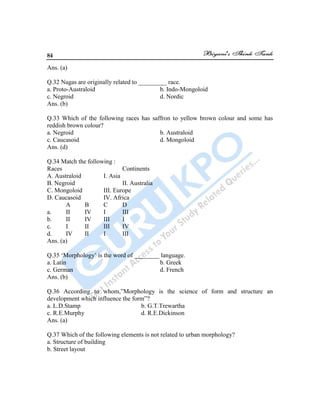 84
Ans. (a)
Q.32 Nagas are originally related to _________ race.
a. Proto-Australoid b. Indo-Mongoloid
c. Negroid d. Nordic
Ans. (b)
Q.33 Which of the following races has saffron to yellow brown colour and some has
reddish brown colour?
a. Negroid b. Australoid
c. Caucasoid d. Mongoloid
Ans. (d)
Q.34 Match the following :
Races Continents
A. Australoid I. Asia
B. Negroid II. Australia
C. Mongoloid III. Europe
D. Caucasoid IV. Africa
A B C D
a. II IV I III
b. II IV III I
c. I II III IV
d. IV II I III
Ans. (a)
Q.35 „Morphology‟ is the word of ________ language.
a. Latin b. Greek
c. German d. French
Ans. (b)
Q.36 According to whom,”Morphology is the science of form and structure an
development which influence the form”?
a. L.D.Stamp b. G.T.Trewartha
c. R.E.Murphy d. R.E.Dickinson
Ans. (a)
Q.37 Which of the following elements is not related to urban morphology?
a. Structure of building
b. Street layout
 