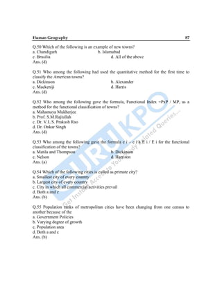 Human Geography 87
Q.50 Which of the following is an example of new towns?
a. Chandigarh b. Islamabad
c. Brasilia d. All of the above
Ans. (d)
Q.51 Who among the following had used the quantitative method for the first time to
classify the American towns?
a. Dickinson b. Alexander
c. Mackeniji d. Harris
Ans. (d)
Q.52 Who among the following gave the formula, Functional Index =PxP / MP, as a
method for the functional classification of towns?
a. Mahamaya Mukherjee
b. Prof. S.M.Rajiullah
c. Dr. V.L.S. Prakash Rao
d. Dr. Onkar Singh
Ans. (d)
Q.53 Who among the following gave the formula e i – e i x E i / E i for the functional
classification of the towns?
a. Matila and Thompson b. Dickinson
c. Nelson d. Harrison
Ans. (a)
Q.54 Which of the following cities is called as primate city?
a. Smallest city of every country
b. Largest city of every country
c. City in which all commercial activities prevail
d. Both a and c
Ans. (b)
Q.55 Population ranks of metropolitan cities have been changing from one census to
another because of the
a. Government Policies
b. Varying degree of growth
c. Population area
d. Both a and c
Ans. (b)
 