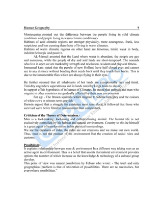 Human Geography 9
Montesquieu pointed out the difference between the people living in cold climate
conditions and people living in warm climate conditions:-
Habitats of cold climatic regions are stronger physically, more courageous, frank, less
suspicious and less cunning than those of living in warm climates.
Habitats of warm climatic regions on other hand are timorous, timid, weak in body,
indolent lethargic and passive.
AL-Masudi asserted that the Land where water is abundant, the people are gay
and numerous, while the people of dry and arid lands are short-tempered. The nomads
who live in open air are marked by strength and resolution, wisdom and physical fitness.
Immanual kant stated that the people of new Holland have half closed eyes and cannot
see to any distance without bending their needs back until they touch their backs. This is
due to the innumerable flies which are always flying in their eyes.
He further stressed that all inhabitants of hot lands are exceptionally lazy and timid.
Timidity engenders superstitions and in lands ruled by kings leads to slavery.
In support of his hypothesis of influence of Climates, he stated that animals and man who
migrate to other countries are gradually affected by their new environment
For eg: - The Brown squirrels which migrate to Siberia turn grey and the colours
of white cows in winters terns grayish.
Darwin argued that a struggle for existence most take place; it followed that those who
survived were better fitted to environment than competitors.
Criticism of the Theory of Determinism:-
Man is a tool-making, tool-using and culture-making animal. The human life is not
exclusively controlled by his habitat and natural environment. Country to this he himself
is a great agent of transformation in his physical surroundings.
We are the creatures of rules, the rules are our creations and we make our own world.
Thus, man is not the product of his environment But the creation of social rules and
customs.
Possibilism:-
It explains relationship between man & environment In a different way taking man as an
active agent in environment. This is a belief that asserts that natural environment provides
options the number of which increase as the knowledge & technology of a cultural group
develop.
This point of view was named possibilism by Febvre who wrote: - The truth and only
geographical problem is that of utilization of possibilities. There are no necessities, but
everywhere possibilities.”
 