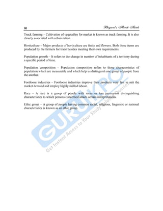 90
Truck farming – Cultivation of vegetables for market is known as truck farming. It is also
closely associated with urbanization.
Horticulture – Major products of horticulture are fruits and flowers. Both these items are
produced by the farmers for trade besides meeting their own requirements.
Population growth – It refers to the change in number of inhabitants of a territory during
a specific period of time.
Population composition – Population composition refers to those characteristics of
population which are measurable and which help us distinguish one group of people from
the another.
Footloose industries – Footloose industries improve their products very fast to suit the
market demand and employ highly skilled labour.
Race – A race is a group of people with more or less permanent distinguishing
characteristics to which persons concerned attach certain interpretations.
Ethic group – A group of people having common racial, religious, linguistic or national
characteristics is known as an ethic group.
 