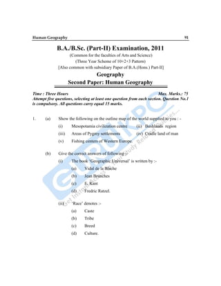 Human Geography 91
B.A./B.Sc. (Part-II) Examination, 2011
(Common for the faculties of Arts and Science)
(Three Year Scheme of 10+2+3 Pattern)
[Also common with subsidiary Paper of B.A.(Hons.) Part-II]
Geography
Second Paper: Human Geography
Time : Three Hours Max. Marks.: 75
Attempt five questions, selecting at least one question from each section. Question No.1
is compulsory. All questions carry equal 15 marks.
1. (a) Show the following on the outline map of the world supplied to you : -
(i) Mesopotamia civilization centre (ii) Bushlands region
(iii) Areas of Pygmy settlements (iv) Cradle land of man
(v) Fishing centers of Western Europe.
(b) Give the correct answers of following :-
(i) The book „Geographic Universal‟ is written by :-
(a) Vidal de la Blache
(b) Jean Brunches
(c) E. Kant
(d) Fredric Ratzel.
(ii) „Race‟ denotes :-
(a) Caste
(b) Tribe
(c) Breed
(d) Culture.
 