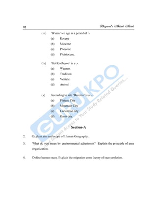 92
(iii) „Wurm‟ ice age is a period of :-
(a) Eocene
(b) Miocene
(c) Pliocene
(d) Pleistocene.
(iv) „Gol Gadheron‟ is a :-
(a) Weapon
(b) Tradition
(c) Vehicle
(d) Animal
(v) According to site „Bazema‟ is a :-
(a) Plateau City
(b) Mountain City
(c) Lacustrine city
(d) Oasis city.
Section-A
2. Explain aim and scope of Human Geography.
3. What do you mean by environmental adjustment? Explain the principle of area
organization.
4. Define human races. Explain the migration zone theory of race evolution.
 