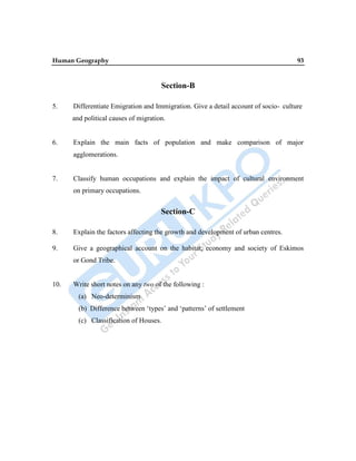 Human Geography 93
Section-B
5. Differentiate Emigration and Immigration. Give a detail account of socio- culture
and political causes of migration.
6. Explain the main facts of population and make comparison of major
agglomerations.
7. Classify human occupations and explain the impact of cultural environment
on primary occupations.
Section-C
8. Explain the factors affecting the growth and development of urban centres.
9. Give a geographical account on the habitat, economy and society of Eskimos
or Gond Tribe.
10. Write short notes on any two of the following :
(a) Neo-determinism
(b) Difference between „types‟ and „patterns‟ of settlement
(c) Classification of Houses.
 