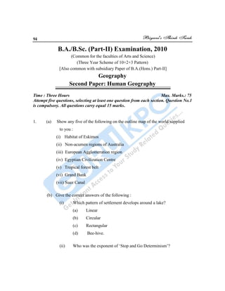 94
B.A./B.Sc. (Part-II) Examination, 2010
(Common for the faculties of Arts and Science)
(Three Year Scheme of 10+2+3 Pattern)
[Also common with subsidiary Paper of B.A.(Hons.) Part-II]
Geography
Second Paper: Human Geography
Time : Three Hours Max. Marks.: 75
Attempt five questions, selecting at least one question from each section. Question No.1
is compulsory. All questions carry equal 15 marks.
1. (a) Show any five of the following on the outline map of the world supplied
to you :
(i) Habitat of Eskimos
(ii) Non-acumen regions of Australia
(iii) European Agglomeration region
(iv) Egyptian Civilization Centre
(v) Tropical forest belt
(vi) Grand Bank
(vii) Suez Canal
(b) Give the correct answers of the following :
(i) Which pattern of settlement develops around a lake?
(a) Linear
(b) Circular
(c) Rectangular
(d) Bee-hive.
(ii) Who was the exponent of „Stop and Go Determinism‟?
 