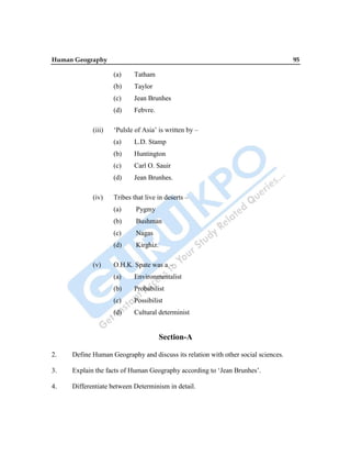 Human Geography 95
(a) Tatham
(b) Taylor
(c) Jean Brunhes
(d) Febvre.
(iii) „Pulsle of Asia‟ is written by –
(a) L.D. Stamp
(b) Huntington
(c) Carl O. Sauir
(d) Jean Brunhes.
(iv) Tribes that live in deserts –
(a) Pygmy
(b) Bushman
(c) Nagas
(d) Kirghiz.
(v) O.H.K. Spate was a –
(a) Environmentalist
(b) Probabilist
(c) Possibilist
(d) Cultural determinist
Section-A
2. Define Human Geography and discuss its relation with other social sciences.
3. Explain the facts of Human Geography according to „Jean Brunhes‟.
4. Differentiate between Determinism in detail.
 