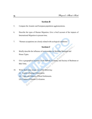 96
Section-B
5. Compare the Asiantic and European population agglomerations.
6. Describe the types of Human Migration. Give a brief account of the impacts of
International Migration in present time.
7. “Human occupations are closely related with ecological conditions.”
Section-C
8. Briefly describe the influence of environment on Building Materials and
House Types.
9. Give a geographical account on the Habitat, Economy and Society of Bushman or
Bhil Tribe.
10. Write short notes on any two of the following :
(i) Factors affecting Urbanization.
(ii) Types and Patterns of Rural Settlements.
(iii) Centres of Human Civilization.
 