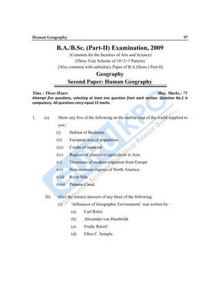Human Geography 97
B.A./B.Sc. (Part-II) Examination, 2009
(Common for the faculties of Arts and Science)
(Three Year Scheme of 10+2+3 Pattern)
[Also common with subsidiary Paper of B.A.(Hons.) Part-II]
Geography
Second Paper: Human Geography
Time : Three Hours Max. Marks.: 75
Attempt five questions, selecting at least one question from each section. Question No.1 is
compulsory. All questions carry equal 15 marks.
1. (a) Show any five of the following on the outline map of the world supplied to
you :
(i) Habitat of Bushmen
(ii) European axis of population
(iii) Cradle of mankind
(iv) Regions of plantation agriculture in Asia
(v) Directions of modern migration from Europe
(vi) Non-ecumene regions of North America
(vii) River Nile
(viii) Panama Canal.
(b) Give the correct answers of any three of the following:
(i) „Influences of Geographic Environment‟ was written by –
(a) Carl Ritter
(b) Alexander von Humboldt
(c) Fredic Ratzel
(d) Ellen C. Semple.
 