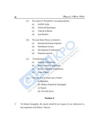 98
(ii) The school of „Possibilism‟ was propounded by –
(a) Griffith Taylor
(b) Elsleworth Huntington
(c) Vidal de la Blache
(d) Jean Brunhes.
(iii) The zone Strata Theory is related to –
(a) International human migration
(b) Distribution of races
(c) Development of settlements
(d) Population growth
(iv) „Transhumance‟ is –
(a) Scarcity of Population
(b) Rapid increase in population
(c) Periodic migration of population
(d) None of these.
(v) Ehil tribe lives in which state of India?
(a) Rajasthan
(b) Madhya Pradesh & Chatishgarh
(c) Gujarat
(d) All of the above.
Section-A
2. “In Human Geography, the maxim should be not request of, nor submission to,
but cooperation with Nature.” Discuss.
 