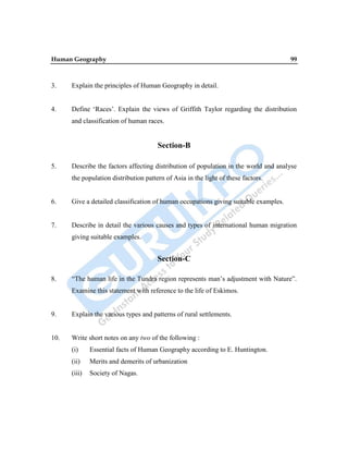 Human Geography 99
3. Explain the principles of Human Geography in detail.
4. Define „Races‟. Explain the views of Griffith Taylor regarding the distribution
and classification of human races.
Section-B
5. Describe the factors affecting distribution of population in the world and analyse
the population distribution pattern of Asia in the light of these factors.
6. Give a detailed classification of human occupations giving suitable examples.
7. Describe in detail the various causes and types of international human migration
giving suitable examples.
Section-C
8. “The human life in the Tundra region represents man‟s adjustment with Nature”.
Examine this statement with reference to the life of Eskimos.
9. Explain the various types and patterns of rural settlements.
10. Write short notes on any two of the following :
(i) Essential facts of Human Geography according to E. Huntington.
(ii) Merits and demerits of urbanization
(iii) Society of Nagas.
 