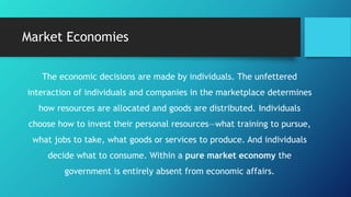 Market Economies
The economic decisions are made by individuals. The unfettered
interaction of individuals and companies in the marketplace determines
how resources are allocated and goods are distributed. Individuals
choose how to invest their personal resources—what training to pursue,
what jobs to take, what goods or services to produce. And individuals
decide what to consume. Within a pure market economy the
government is entirely absent from economic affairs.
 