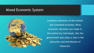 Mixed Economic System
Combines elements of the market
and command economy. Many
economic decisions are made in
the market by individuals. But the
government also plays a role in the
allocation and distribution of
resources.
 