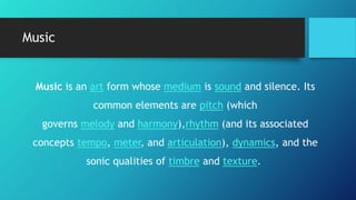 Music
Music is an art form whose medium is sound and silence. Its
common elements are pitch (which
governs melody and harmony),rhythm (and its associated
concepts tempo, meter, and articulation), dynamics, and the
sonic qualities of timbre and texture.
 