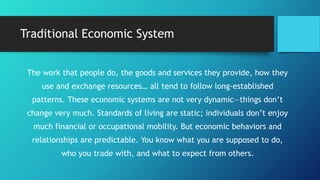 Traditional Economic System
The work that people do, the goods and services they provide, how they
use and exchange resources… all tend to follow long-established
patterns. These economic systems are not very dynamic—things don’t
change very much. Standards of living are static; individuals don’t enjoy
much financial or occupational mobility. But economic behaviors and
relationships are predictable. You know what you are supposed to do,
who you trade with, and what to expect from others.
 