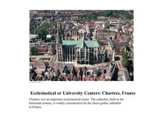 Ecclesiastical or University Centers: Chartres, France
Chartres was an important ecclesiastical center. The cathedral, built in the
thirteenth century, is widely considered to be the finest gothic cathedral
in France.
 