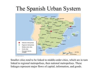 The Spanish Urban System




Smaller cities tend to be linked to middle-order cities, which are in turn
linked to regional metropolises, then national metropolises. These
linkages represent major flows of capital, information, and goods.
 