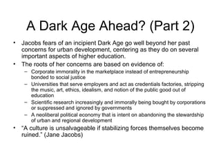 A Dark Age Ahead? (Part 2)
• Jacobs fears of an incipient Dark Age go well beyond her past
concerns for urban development, centering as they do on several
important aspects of higher education.
• The roots of her concerns are based on evidence of:
– Corporate immorality in the marketplace instead of entrepreneurship
bonded to social justice
– Universities that serve employers and act as credentials factories, stripping
the music, art, ethics, idealism, and notion of the public good out of
education
– Scientific research increasingly and immorally being bought by corporations
or suppressed and ignored by governments
– A neoliberal political economy that is intent on abandoning the stewardship
of urban and regional development
• “A culture is unsalvageable if stabilizing forces themselves become
ruined.” (Jane Jacobs)
 
