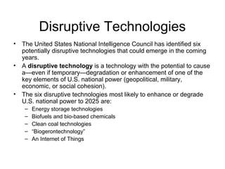 Disruptive Technologies
• The United States National Intelligence Council has identified six
potentially disruptive technologies that could emerge in the coming
years.
• A disruptive technology is a technology with the potential to cause
a—even if temporary—degradation or enhancement of one of the
key elements of U.S. national power (geopolitical, military,
economic, or social cohesion).
• The six disruptive technologies most likely to enhance or degrade
U.S. national power to 2025 are:
– Energy storage technologies
– Biofuels and bio-based chemicals
– Clean coal technologies
– “Biogerontechnology”
– An Internet of Things
 