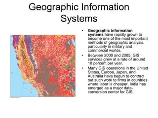 Geographic Information
Systems
• Geographic information
systems have rapidly grown to
become one of the most important
methods of geographic analysis,
particularly in military and
commercial worlds.
• Between 2000 and 2005, GIS
services grew at a rate of around
10 percent per year.
• Many GIS operations in the United
States, Europe, Japan, and
Australia have begun to contract
out such work to firms in countries
where labor is cheaper. India has
emerged as a major data-
conversion center for GIS.
 