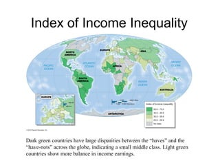 Index of Income Inequality
Dark green countries have large disparities between the “haves” and the
“have-nots” across the globe, indicating a small middle class. Light green
countries show more balance in income earnings.
 